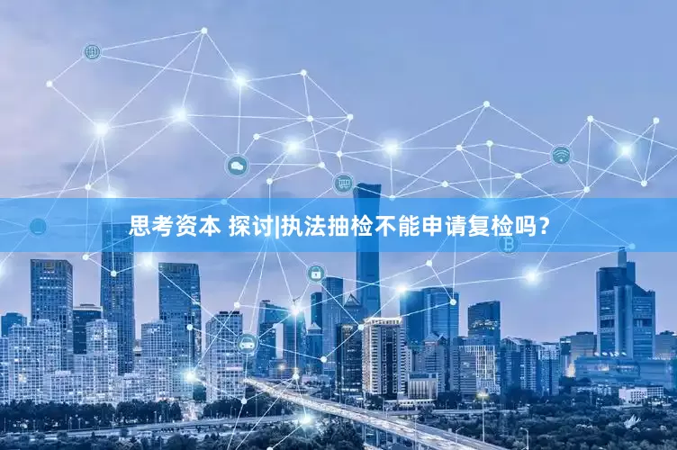 思考资本 探讨|执法抽检不能申请复检吗？