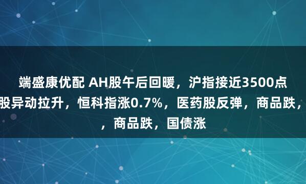 端盛康优配 AH股午后回暖，沪指接近3500点，地产股异动拉升，恒科指涨0.7%，医药股反弹，商品跌，国债涨
