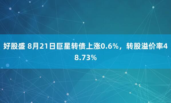 好股盛 8月21日巨星转债上涨0.6%，转股溢价率48.73%