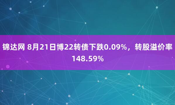 锦达网 8月21日博22转债下跌0.09%，转股溢价率148.59%