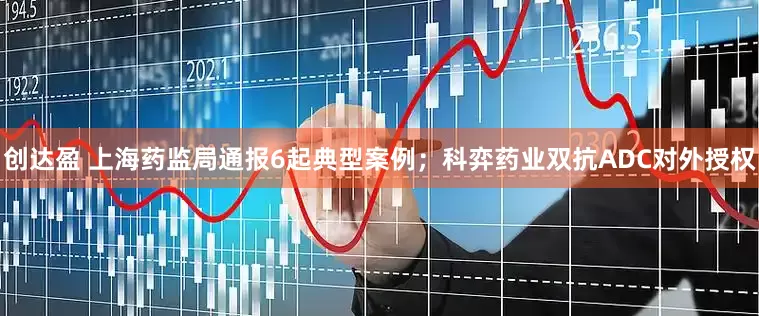 创达盈 上海药监局通报6起典型案例；科弈药业双抗ADC对外授权