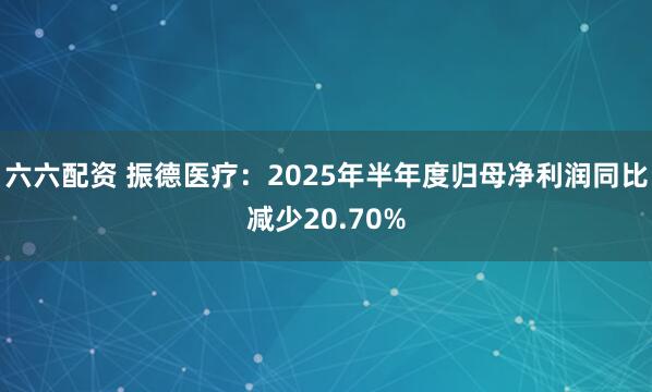 六六配资 振德医疗：2025年半年度归母净利润同比减少20.70%