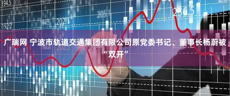 广瑞网 宁波市轨道交通集团有限公司原党委书记、董事长杨蔚被“双开”