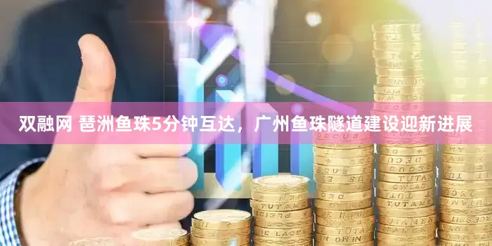 双融网 琶洲鱼珠5分钟互达，广州鱼珠隧道建设迎新进展