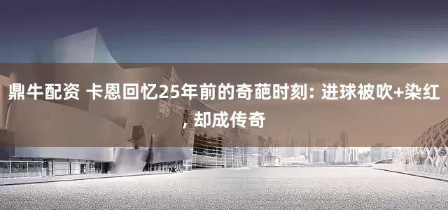 鼎牛配资 卡恩回忆25年前的奇葩时刻: 进球被吹+染红, 却成传奇